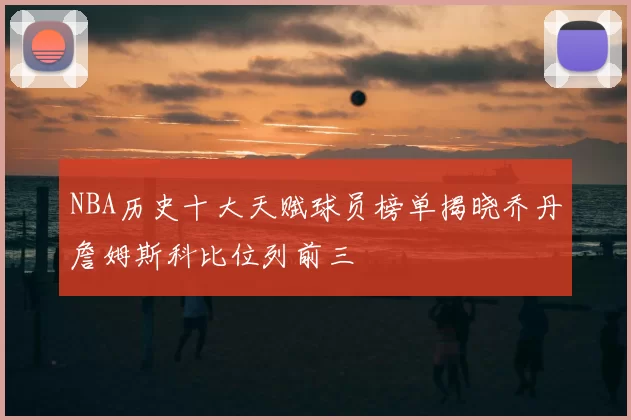 NBA历史十大天赋球员榜单揭晓乔丹詹姆斯科比位列前三