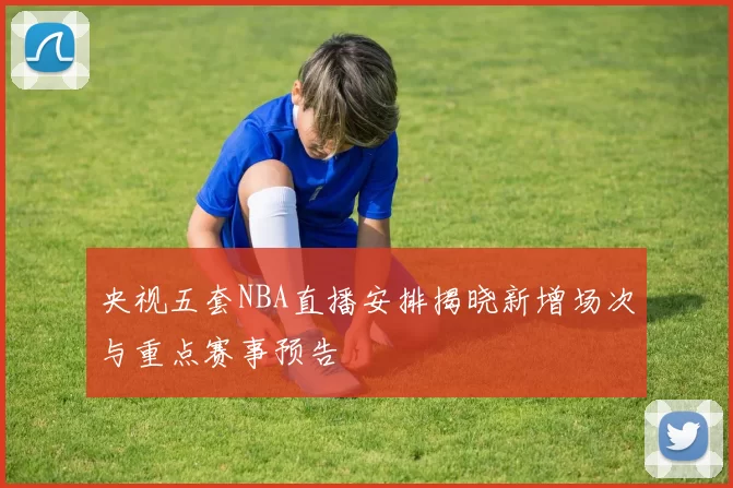 央视五套NBA直播安排揭晓新增场次与重点赛事预告