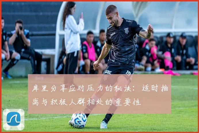 库里分享应对压力的秘诀：适时抽离与积极人群相处的重要性