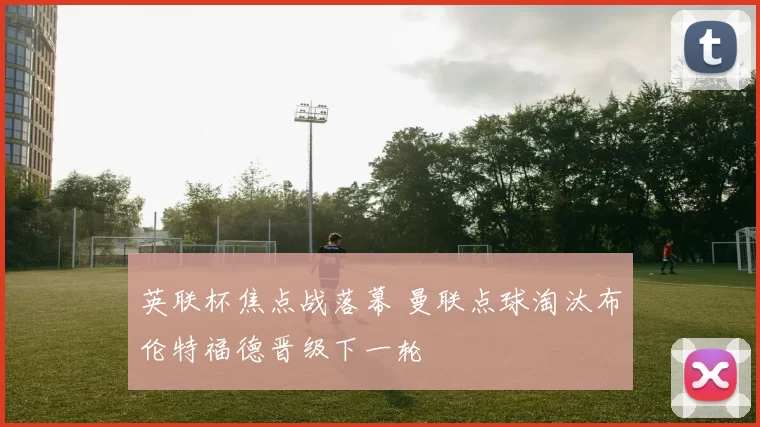 英联杯焦点战落幕 曼联点球淘汰布伦特福德晋级下一轮