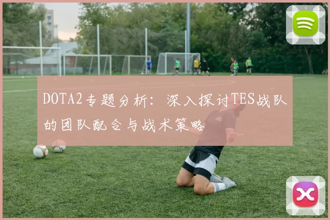 DOTA2专题分析:深入探讨TES战队的团队配合与战术策略