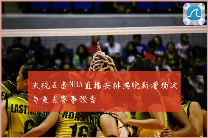 央视五套NBA直播安排揭晓新增场次与重点赛事预告
