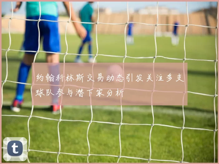 约翰科林斯交易动态引发关注多支球队参与潜下家分析