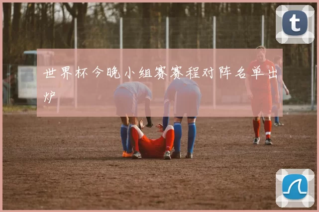 世界杯今晚小组赛赛程对阵名单出炉