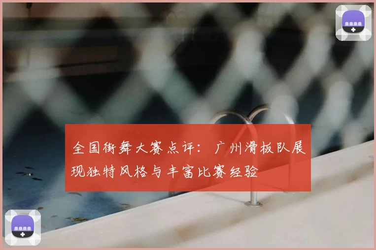 全国街舞大赛点评：广州滑板队展现独特风格与丰富比赛经验