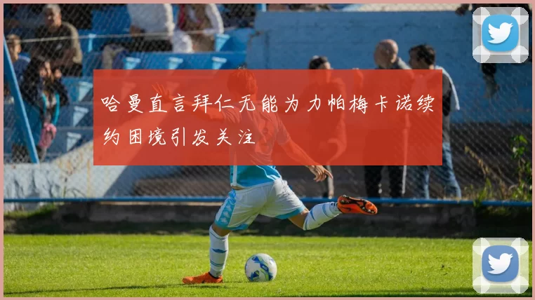 哈曼直言拜仁无能为力帕梅卡诺续约困境引发关注