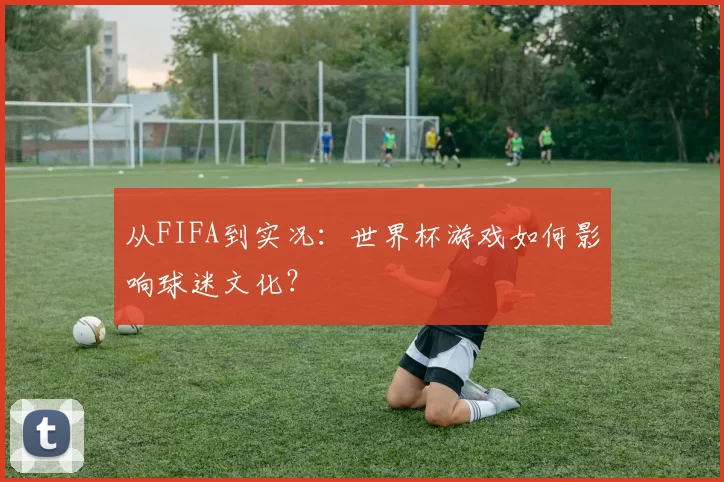 从FIFA到实况:世界杯游戏如何影响球迷文化?