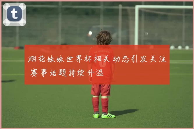 烟花妹妹世界杯相关动态引发关注 赛事话题持续升温